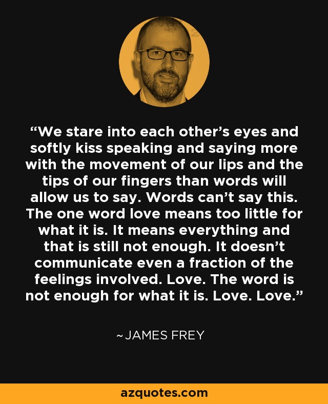 We stare into each other's eyes and softly kiss speaking and saying more with the movement of our lips and the tips of our fingers than words will allow us to say. Words can't say this. The one word love means too little for what it is. It means everything and that is still not enough. It doesn't communicate even a fraction of the feelings involved. Love. The word is not enough for what it is. Love. Love. - James Frey