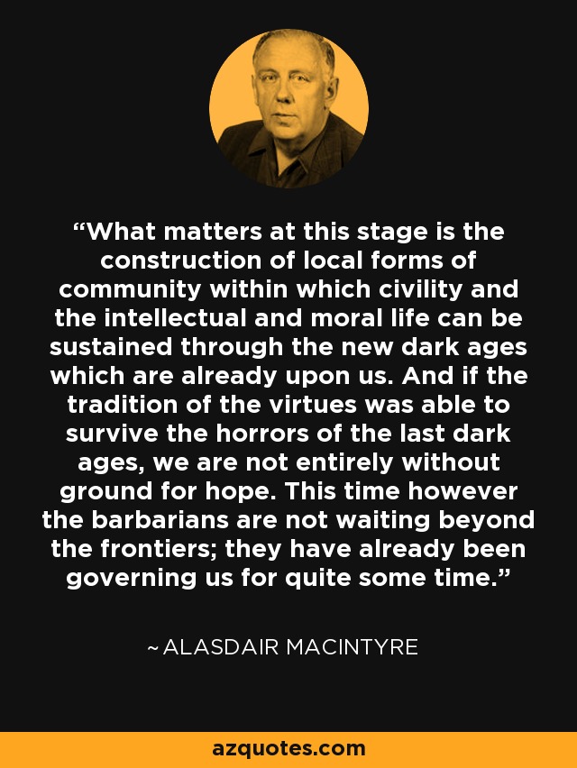 What matters at this stage is the construction of local forms of community within which civility and the intellectual and moral life can be sustained through the new dark ages which are already upon us. And if the tradition of the virtues was able to survive the horrors of the last dark ages, we are not entirely without ground for hope. This time however the barbarians are not waiting beyond the frontiers; they have already been governing us for quite some time. - Alasdair MacIntyre