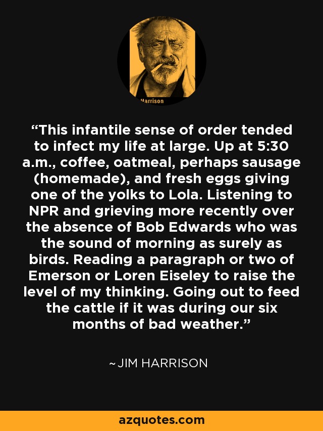 This infantile sense of order tended to infect my life at large. Up at 5:30 a.m., coffee, oatmeal, perhaps sausage (homemade), and fresh eggs giving one of the yolks to Lola. Listening to NPR and grieving more recently over the absence of Bob Edwards who was the sound of morning as surely as birds. Reading a paragraph or two of Emerson or Loren Eiseley to raise the level of my thinking. Going out to feed the cattle if it was during our six months of bad weather. - Jim Harrison