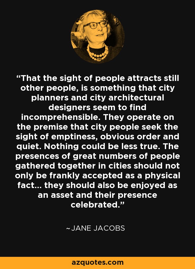 That the sight of people attracts still other people, is something that city planners and city architectural designers seem to find incomprehensible. They operate on the premise that city people seek the sight of emptiness, obvious order and quiet. Nothing could be less true. The presences of great numbers of people gathered together in cities should not only be frankly accepted as a physical fact... they should also be enjoyed as an asset and their presence celebrated. - Jane Jacobs