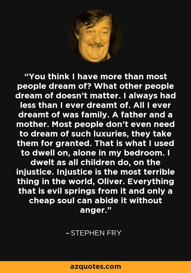 You think I have more than most people dream of? What other people dream of doesn't matter. I always had less than I ever dreamt of. All I ever dreamt of was family. A father and a mother. Most people don't even need to dream of such luxuries, they take them for granted. That is what I used to dwell on, alone in my bedroom. I dwelt as all children do, on the injustice. Injustice is the most terrible thing in the world, Oliver. Everything that is evil springs from it and only a cheap soul can abide it without anger. - Stephen Fry