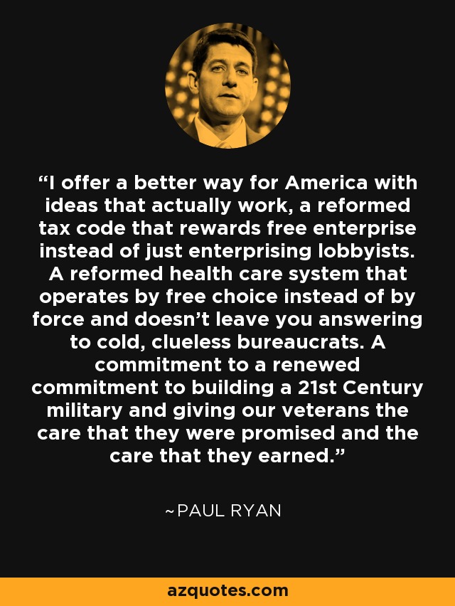 I offer a better way for America with ideas that actually work, a reformed tax code that rewards free enterprise instead of just enterprising lobbyists. A reformed health care system that operates by free choice instead of by force and doesn't leave you answering to cold, clueless bureaucrats. A commitment to a renewed commitment to building a 21st Century military and giving our veterans the care that they were promised and the care that they earned. - Paul Ryan