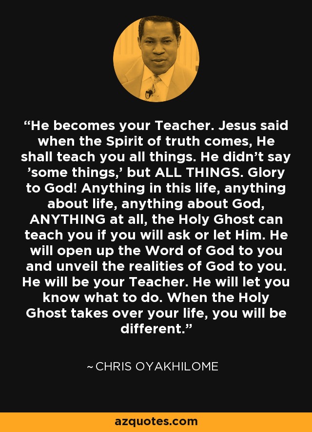 He becomes your Teacher. Jesus said when the Spirit of truth comes, He shall teach you all things. He didn't say 'some things,' but ALL THINGS. Glory to God! Anything in this life, anything about life, anything about God, ANYTHING at all, the Holy Ghost can teach you if you will ask or let Him. He will open up the Word of God to you and unveil the realities of God to you. He will be your Teacher. He will let you know what to do. When the Holy Ghost takes over your life, you will be different. - Chris Oyakhilome