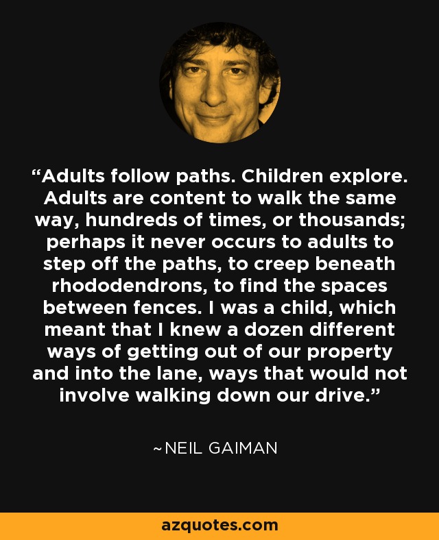 Adults follow paths. Children explore. Adults are content to walk the same way, hundreds of times, or thousands; perhaps it never occurs to adults to step off the paths, to creep beneath rhododendrons, to find the spaces between fences. I was a child, which meant that I knew a dozen different ways of getting out of our property and into the lane, ways that would not involve walking down our drive. - Neil Gaiman