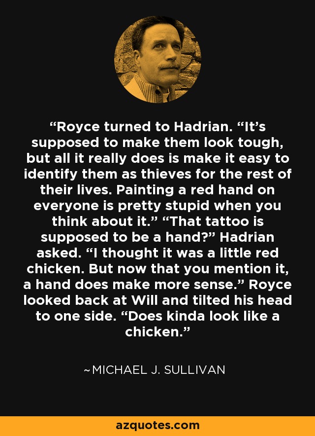 Royce turned to Hadrian. “It’s supposed to make them look tough, but all it really does is make it easy to identify them as thieves for the rest of their lives. Painting a red hand on everyone is pretty stupid when you think about it.” “That tattoo is supposed to be a hand?” Hadrian asked. “I thought it was a little red chicken. But now that you mention it, a hand does make more sense.” Royce looked back at Will and tilted his head to one side. “Does kinda look like a chicken. - Michael J. Sullivan