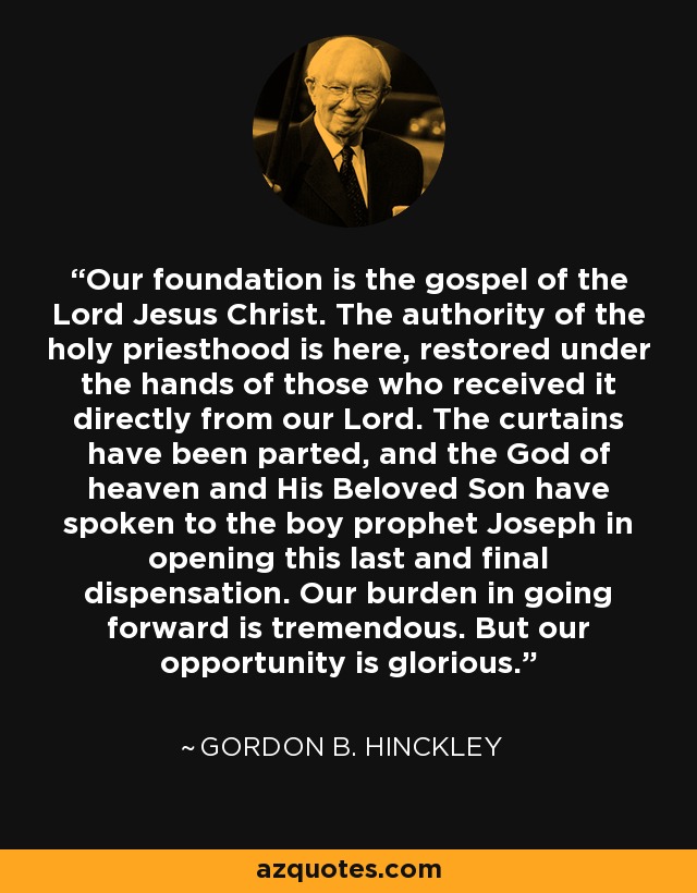 Our foundation is the gospel of the Lord Jesus Christ. The authority of the holy priesthood is here, restored under the hands of those who received it directly from our Lord. The curtains have been parted, and the God of heaven and His Beloved Son have spoken to the boy prophet Joseph in opening this last and final dispensation. Our burden in going forward is tremendous. But our opportunity is glorious. - Gordon B. Hinckley