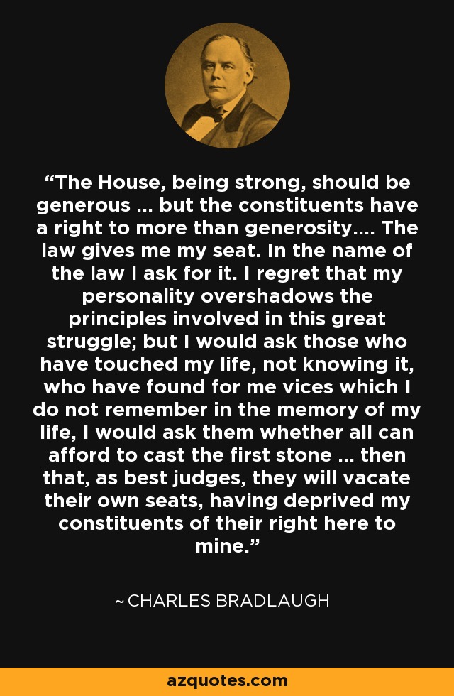 The House, being strong, should be generous ... but the constituents have a right to more than generosity.... The law gives me my seat. In the name of the law I ask for it. I regret that my personality overshadows the principles involved in this great struggle; but I would ask those who have touched my life, not knowing it, who have found for me vices which I do not remember in the memory of my life, I would ask them whether all can afford to cast the first stone ... then that, as best judges, they will vacate their own seats, having deprived my constituents of their right here to mine. - Charles Bradlaugh