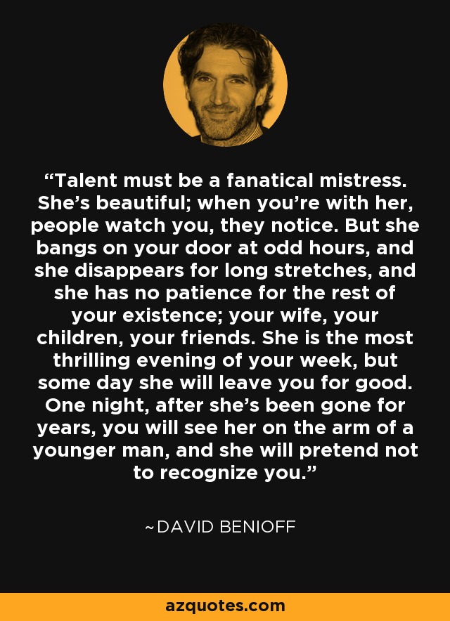 Talent must be a fanatical mistress. She's beautiful; when you're with her, people watch you, they notice. But she bangs on your door at odd hours, and she disappears for long stretches, and she has no patience for the rest of your existence; your wife, your children, your friends. She is the most thrilling evening of your week, but some day she will leave you for good. One night, after she's been gone for years, you will see her on the arm of a younger man, and she will pretend not to recognize you. - David Benioff