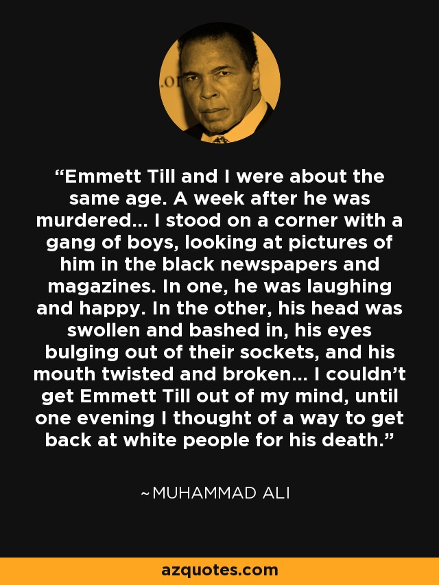 Emmett Till and I were about the same age. A week after he was murdered... I stood on a corner with a gang of boys, looking at pictures of him in the black newspapers and magazines. In one, he was laughing and happy. In the other, his head was swollen and bashed in, his eyes bulging out of their sockets, and his mouth twisted and broken... I couldn't get Emmett Till out of my mind, until one evening I thought of a way to get back at white people for his death. - Muhammad Ali
