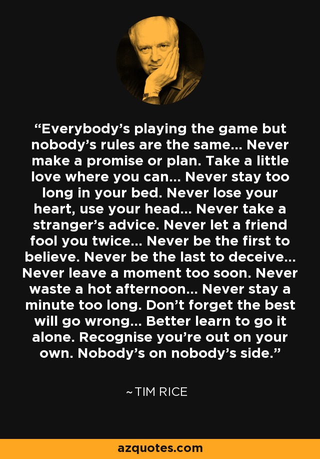 Everybody's playing the game but nobody's rules are the same... Never make a promise or plan. Take a little love where you can... Never stay too long in your bed. Never lose your heart, use your head... Never take a stranger's advice. Never let a friend fool you twice... Never be the first to believe. Never be the last to deceive... Never leave a moment too soon. Never waste a hot afternoon... Never stay a minute too long. Don't forget the best will go wrong... Better learn to go it alone. Recognise you're out on your own. Nobody's on nobody's side. - Tim Rice