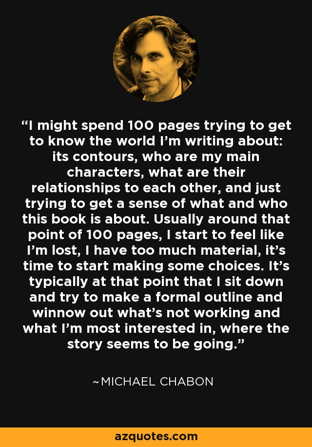 I might spend 100 pages trying to get to know the world I'm writing about: its contours, who are my main characters, what are their relationships to each other, and just trying to get a sense of what and who this book is about. Usually around that point of 100 pages, I start to feel like I'm lost, I have too much material, it's time to start making some choices. It's typically at that point that I sit down and try to make a formal outline and winnow out what's not working and what I'm most interested in, where the story seems to be going. - Michael Chabon