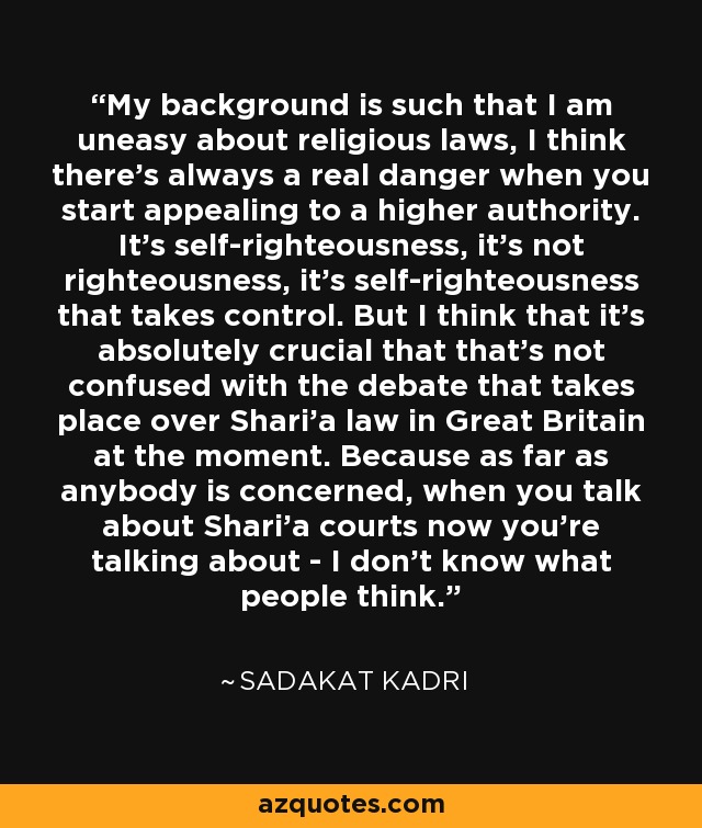 My background is such that I am uneasy about religious laws, I think there's always a real danger when you start appealing to a higher authority. It's self-righteousness, it's not righteousness, it's self-righteousness that takes control. But I think that it's absolutely crucial that that's not confused with the debate that takes place over Shari'a law in Great Britain at the moment. Because as far as anybody is concerned, when you talk about Shari'a courts now you're talking about - I don't know what people think. - Sadakat Kadri