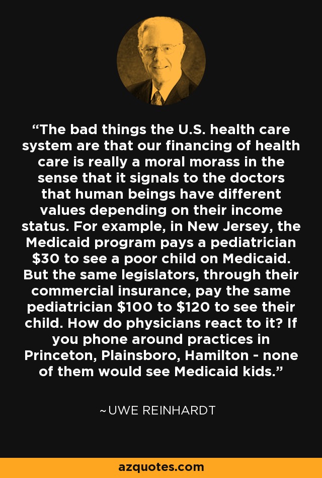 The bad things the U.S. health care system are that our financing of health care is really a moral morass in the sense that it signals to the doctors that human beings have different values depending on their income status. For example, in New Jersey, the Medicaid program pays a pediatrician $30 to see a poor child on Medicaid. But the same legislators, through their commercial insurance, pay the same pediatrician $100 to $120 to see their child. How do physicians react to it? If you phone around practices in Princeton, Plainsboro, Hamilton - none of them would see Medicaid kids. - Uwe Reinhardt