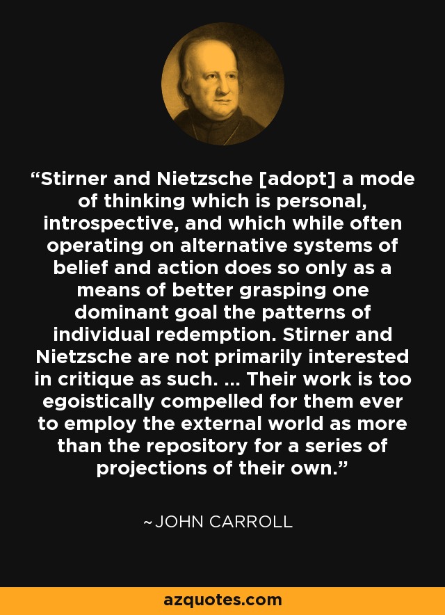 Stirner and Nietzsche [adopt] a mode of thinking which is personal, introspective, and which while often operating on alternative systems of belief and action does so only as a means of better grasping one dominant goal the patterns of individual redemption. Stirner and Nietzsche are not primarily interested in critique as such. ... Their work is too egoistically compelled for them ever to employ the external world as more than the repository for a series of projections of their own. - John Carroll