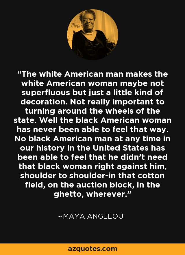 The white American man makes the white American woman maybe not superfluous but just a little kind of decoration. Not really important to turning around the wheels of the state. Well the black American woman has never been able to feel that way. No black American man at any time in our history in the United States has been able to feel that he didn't need that black woman right against him, shoulder to shoulder-in that cotton field, on the auction block, in the ghetto, wherever. - Maya Angelou