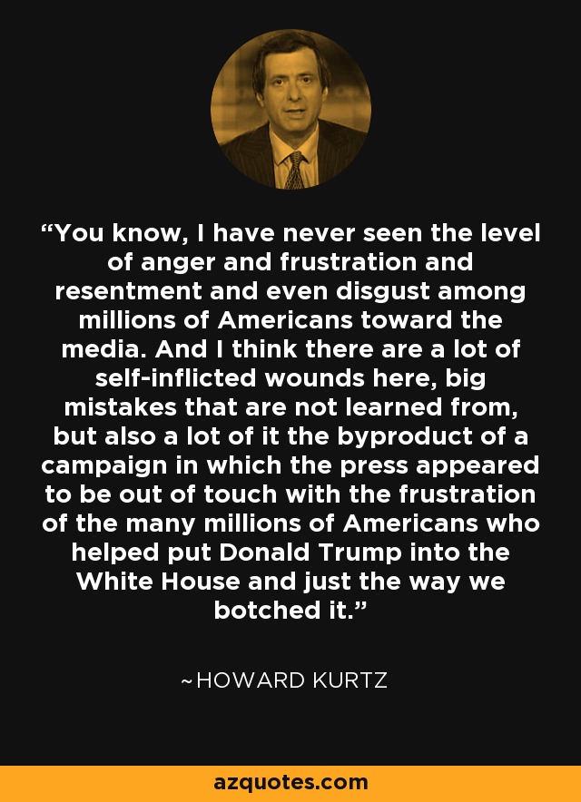 You know, I have never seen the level of anger and frustration and resentment and even disgust among millions of Americans toward the media. And I think there are a lot of self-inflicted wounds here, big mistakes that are not learned from, but also a lot of it the byproduct of a campaign in which the press appeared to be out of touch with the frustration of the many millions of Americans who helped put Donald Trump into the White House and just the way we botched it. - Howard Kurtz