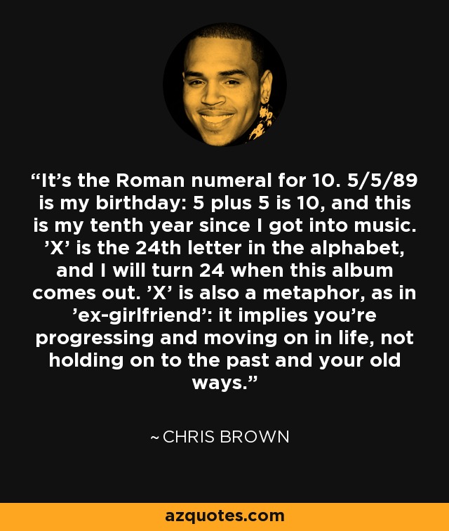 It's the Roman numeral for 10. 5/5/89 is my birthday: 5 plus 5 is 10, and this is my tenth year since I got into music. 'X' is the 24th letter in the alphabet, and I will turn 24 when this album comes out. 'X' is also a metaphor, as in 'ex-girlfriend': it implies you're progressing and moving on in life, not holding on to the past and your old ways. - Chris Brown