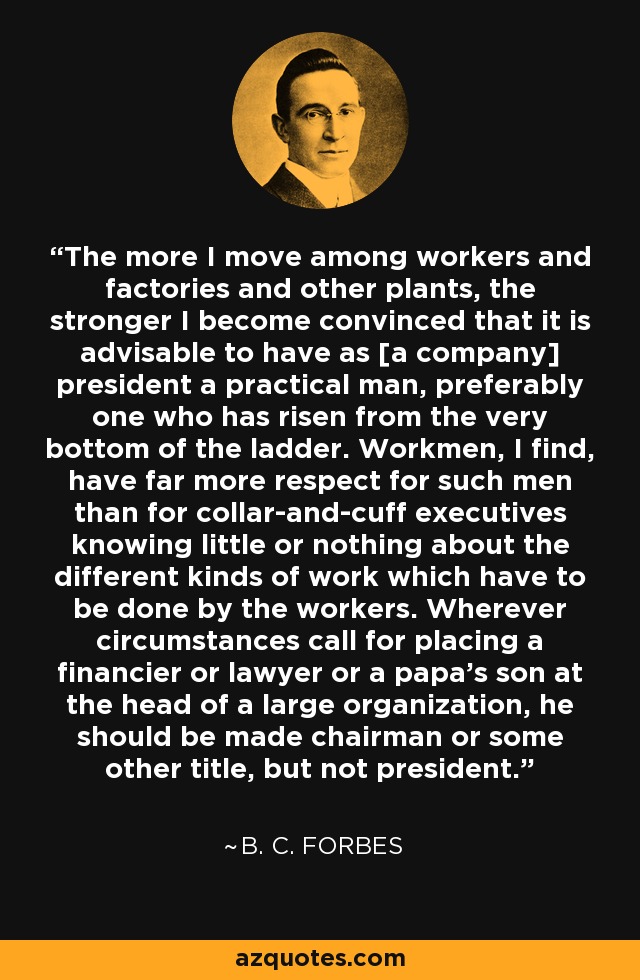 The more I move among workers and factories and other plants, the stronger I become convinced that it is advisable to have as [a company] president a practical man, preferably one who has risen from the very bottom of the ladder. Workmen, I find, have far more respect for such men than for collar-and-cuff executives knowing little or nothing about the different kinds of work which have to be done by the workers. Wherever circumstances call for placing a financier or lawyer or a papa's son at the head of a large organization, he should be made chairman or some other title, but not president. - B. C. Forbes