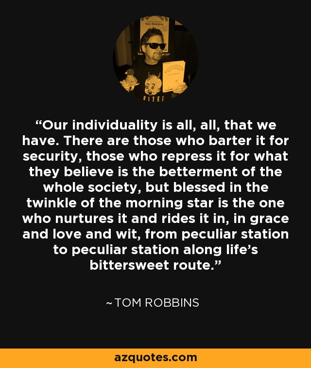 Our individuality is all, all, that we have. There are those who barter it for security, those who repress it for what they believe is the betterment of the whole society, but blessed in the twinkle of the morning star is the one who nurtures it and rides it in, in grace and love and wit, from peculiar station to peculiar station along life's bittersweet route. - Tom Robbins