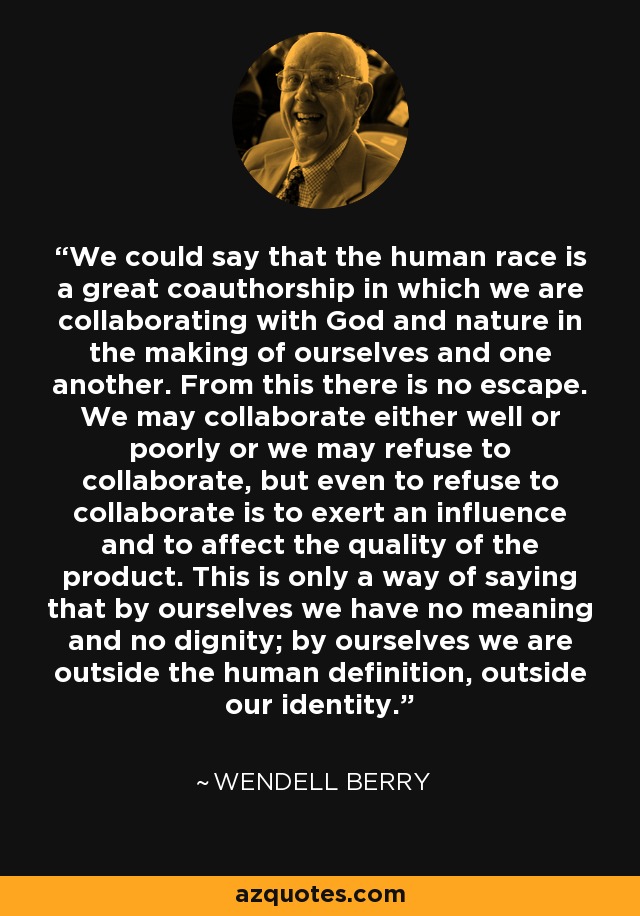We could say that the human race is a great coauthorship in which we are collaborating with God and nature in the making of ourselves and one another. From this there is no escape. We may collaborate either well or poorly or we may refuse to collaborate, but even to refuse to collaborate is to exert an influence and to affect the quality of the product. This is only a way of saying that by ourselves we have no meaning and no dignity; by ourselves we are outside the human definition, outside our identity. - Wendell Berry