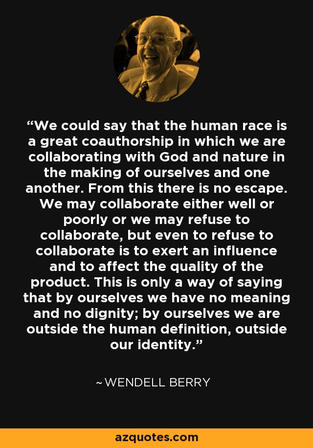 We could say that the human race is a great coauthorship in which we are collaborating with God and nature in the making of ourselves and one another. From this there is no escape. We may collaborate either well or poorly or we may refuse to collaborate, but even to refuse to collaborate is to exert an influence and to affect the quality of the product. This is only a way of saying that by ourselves we have no meaning and no dignity; by ourselves we are outside the human definition, outside our identity. - Wendell Berry