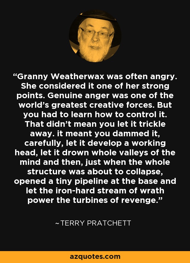 Granny Weatherwax was often angry. She considered it one of her strong points. Genuine anger was one of the world's greatest creative forces. But you had to learn how to control it. That didn't mean you let it trickle away. it meant you dammed it, carefully, let it develop a working head, let it drown whole valleys of the mind and then, just when the whole structure was about to collapse, opened a tiny pipeline at the base and let the iron-hard stream of wrath power the turbines of revenge. - Terry Pratchett