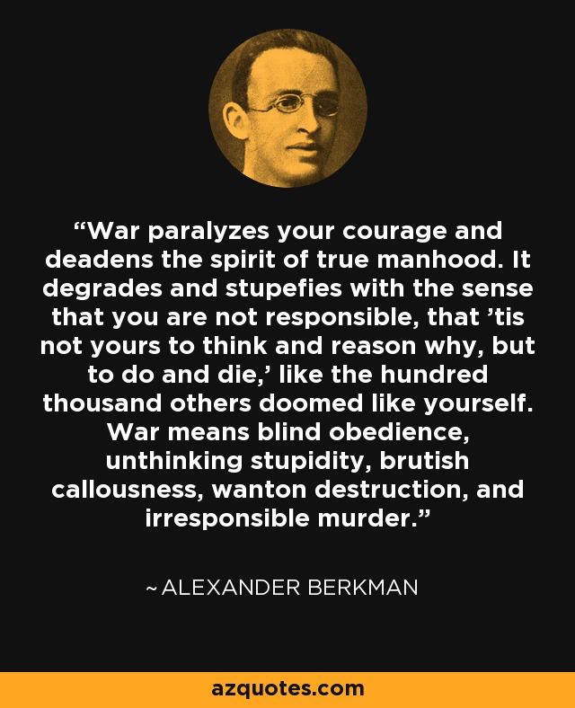 War paralyzes your courage and deadens the spirit of true manhood. It degrades and stupefies with the sense that you are not responsible, that 'tis not yours to think and reason why, but to do and die,' like the hundred thousand others doomed like yourself. War means blind obedience, unthinking stupidity, brutish callousness, wanton destruction, and irresponsible murder. - Alexander Berkman