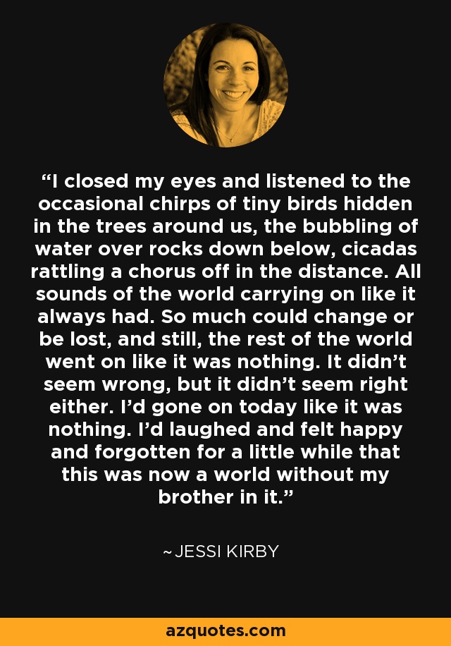 I closed my eyes and listened to the occasional chirps of tiny birds hidden in the trees around us, the bubbling of water over rocks down below, cicadas rattling a chorus off in the distance. All sounds of the world carrying on like it always had. So much could change or be lost, and still, the rest of the world went on like it was nothing. It didn't seem wrong, but it didn't seem right either. I'd gone on today like it was nothing. I'd laughed and felt happy and forgotten for a little while that this was now a world without my brother in it. - Jessi Kirby