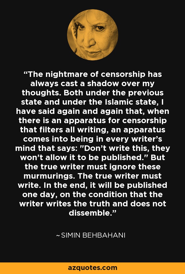 The nightmare of censorship has always cast a shadow over my thoughts. Both under the previous state and under the Islamic state, I have said again and again that, when there is an apparatus for censorship that filters all writing, an apparatus comes into being in every writer's mind that says: 