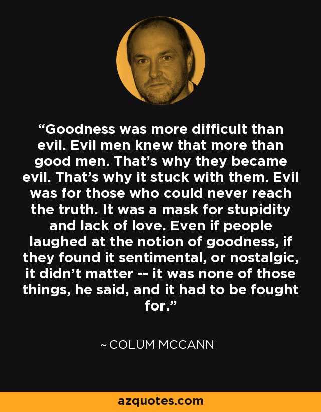 Goodness was more difficult than evil. Evil men knew that more than good men. That's why they became evil. That's why it stuck with them. Evil was for those who could never reach the truth. It was a mask for stupidity and lack of love. Even if people laughed at the notion of goodness, if they found it sentimental, or nostalgic, it didn't matter -- it was none of those things, he said, and it had to be fought for. - Colum McCann