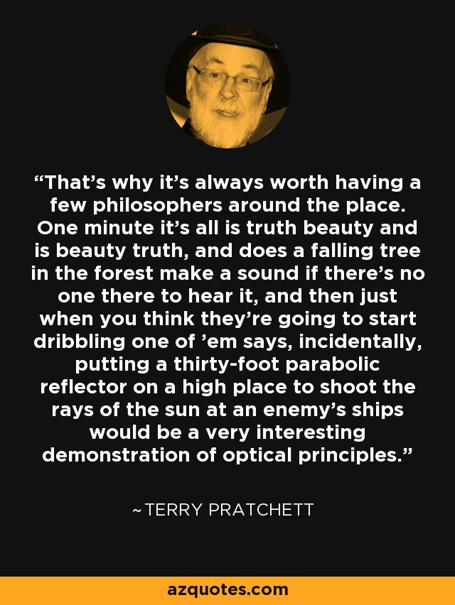 That's why it's always worth having a few philosophers around the place. One minute it's all is truth beauty and is beauty truth, and does a falling tree in the forest make a sound if there's no one there to hear it, and then just when you think they're going to start dribbling one of 'em says, incidentally, putting a thirty-foot parabolic reflector on a high place to shoot the rays of the sun at an enemy's ships would be a very interesting demonstration of optical principles. - Terry Pratchett