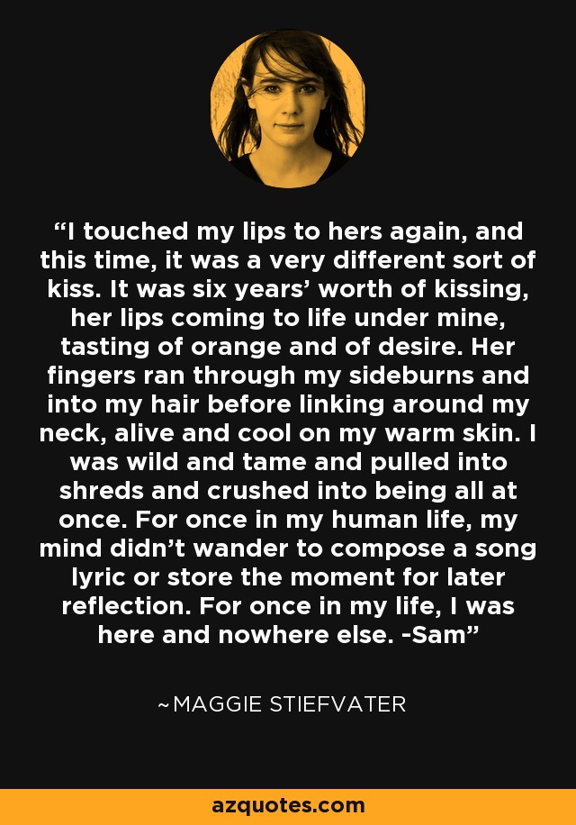 I touched my lips to hers again, and this time, it was a very different sort of kiss. It was six years’ worth of kissing, her lips coming to life under mine, tasting of orange and of desire. Her fingers ran through my sideburns and into my hair before linking around my neck, alive and cool on my warm skin. I was wild and tame and pulled into shreds and crushed into being all at once. For once in my human life, my mind didn’t wander to compose a song lyric or store the moment for later reflection. For once in my life, I was here and nowhere else. -Sam - Maggie Stiefvater