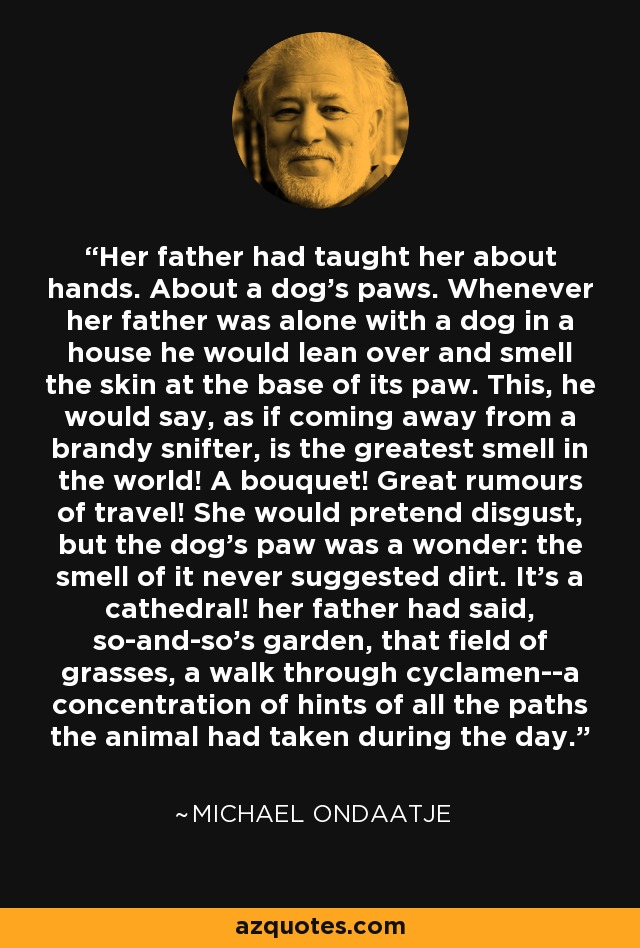 Her father had taught her about hands. About a dog's paws. Whenever her father was alone with a dog in a house he would lean over and smell the skin at the base of its paw. This, he would say, as if coming away from a brandy snifter, is the greatest smell in the world! A bouquet! Great rumours of travel! She would pretend disgust, but the dog's paw was a wonder: the smell of it never suggested dirt. It's a cathedral! her father had said, so-and-so's garden, that field of grasses, a walk through cyclamen--a concentration of hints of all the paths the animal had taken during the day. - Michael Ondaatje