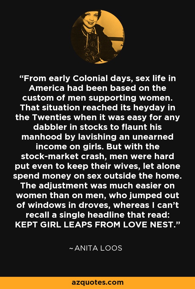 From early Colonial days, sex life in America had been based on the custom of men supporting women. That situation reached its heyday in the Twenties when it was easy for any dabbler in stocks to flaunt his manhood by lavishing an unearned income on girls. But with the stock-market crash, men were hard put even to keep their wives, let alone spend money on sex outside the home. The adjustment was much easier on women than on men, who jumped out of windows in droves, whereas I can't recall a single headline that read: KEPT GIRL LEAPS FROM LOVE NEST. - Anita Loos