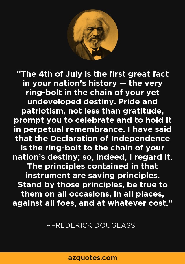 The 4th of July is the first great fact in your nation's history — the very ring-bolt in the chain of your yet undeveloped destiny. Pride and patriotism, not less than gratitude, prompt you to celebrate and to hold it in perpetual remembrance. I have said that the Declaration of Independence is the ring-bolt to the chain of your nation's destiny; so, indeed, I regard it. The principles contained in that instrument are saving principles. Stand by those principles, be true to them on all occasions, in all places, against all foes, and at whatever cost. - Frederick Douglass