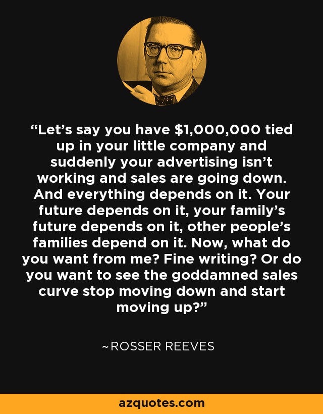 Let's say you have $1,000,000 tied up in your little company and suddenly your advertising isn't working and sales are going down. And everything depends on it. Your future depends on it, your family's future depends on it, other people's families depend on it. Now, what do you want from me? Fine writing? Or do you want to see the goddamned sales curve stop moving down and start moving up? - Rosser Reeves