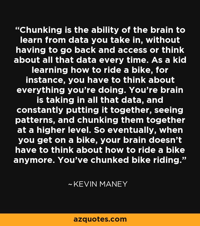 Chunking is the ability of the brain to learn from data you take in, without having to go back and access or think about all that data every time. As a kid learning how to ride a bike, for instance, you have to think about everything you're doing. You're brain is taking in all that data, and constantly putting it together, seeing patterns, and chunking them together at a higher level. So eventually, when you get on a bike, your brain doesn't have to think about how to ride a bike anymore. You've chunked bike riding. - Kevin Maney