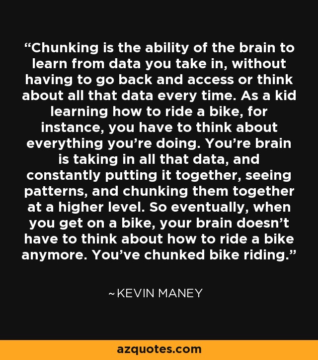 Chunking is the ability of the brain to learn from data you take in, without having to go back and access or think about all that data every time. As a kid learning how to ride a bike, for instance, you have to think about everything you're doing. You're brain is taking in all that data, and constantly putting it together, seeing patterns, and chunking them together at a higher level. So eventually, when you get on a bike, your brain doesn't have to think about how to ride a bike anymore. You've chunked bike riding. - Kevin Maney