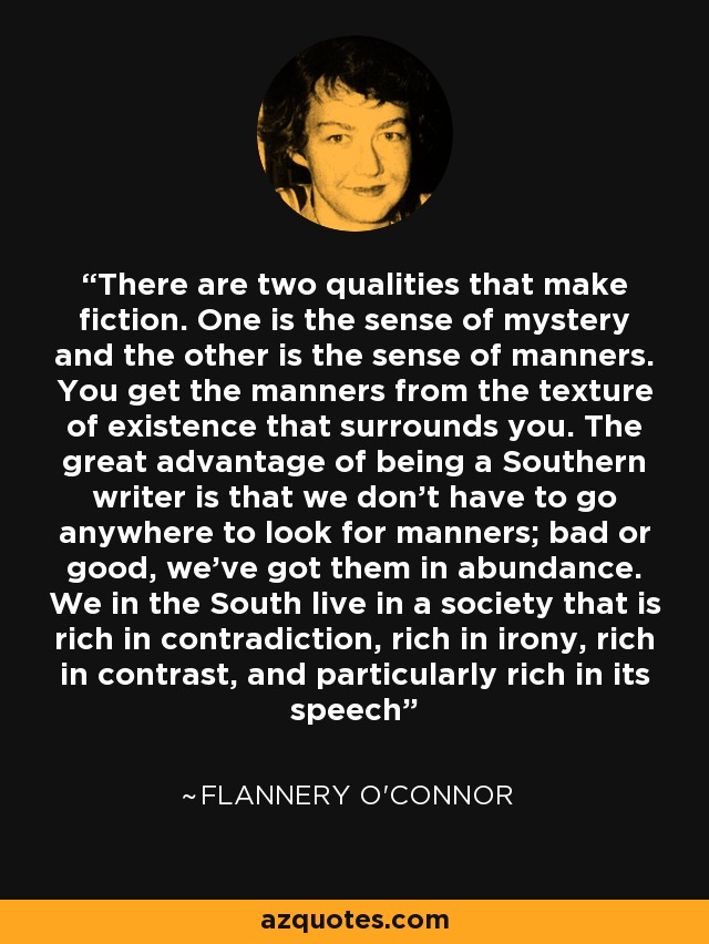 There are two qualities that make fiction. One is the sense of mystery and the other is the sense of manners. You get the manners from the texture of existence that surrounds you. The great advantage of being a Southern writer is that we don't have to go anywhere to look for manners; bad or good, we've got them in abundance. We in the South live in a society that is rich in contradiction, rich in irony, rich in contrast, and particularly rich in its speech - Flannery O'Connor