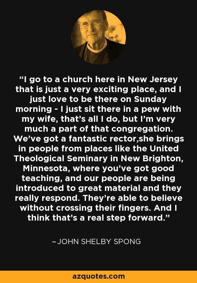 I go to a church here in New Jersey that is just a very exciting place, and I just love to be there on Sunday morning - I just sit there in a pew with my wife, that's all I do, but I'm very much a part of that congregation. We've got a fantastic rector,she brings in people from places like the United Theological Seminary in New Brighton, Minnesota, where you've got good teaching, and our people are being introduced to great material and they really respond. They're able to believe without crossing their fingers. And I think that's a real step forward. - John Shelby Spong