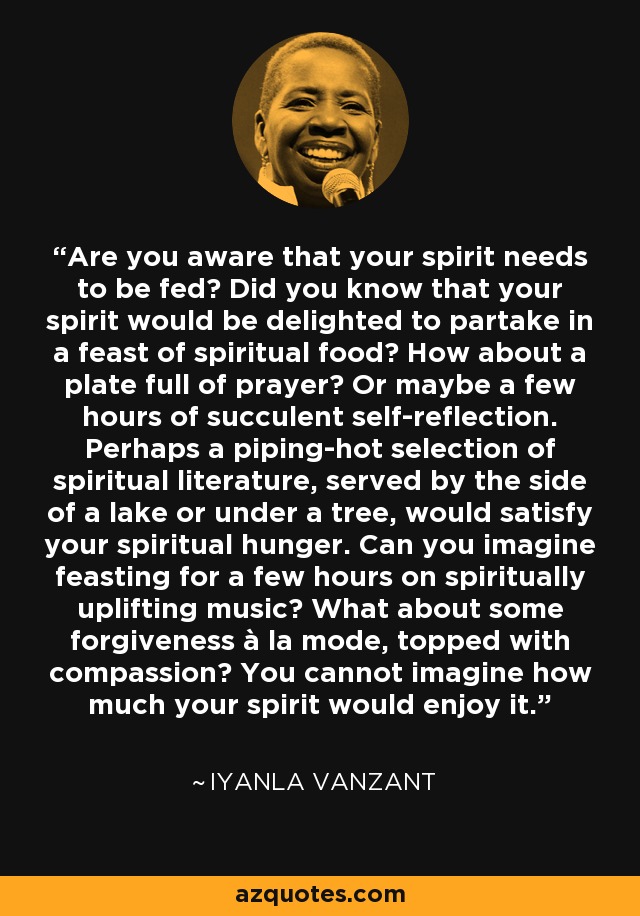 Are you aware that your spirit needs to be fed? Did you know that your spirit would be delighted to partake in a feast of spiritual food? How about a plate full of prayer? Or maybe a few hours of succulent self-reflection. Perhaps a piping-hot selection of spiritual literature, served by the side of a lake or under a tree, would satisfy your spiritual hunger. Can you imagine feasting for a few hours on spiritually uplifting music? What about some forgiveness à la mode, topped with compassion? You cannot imagine how much your spirit would enjoy it. - Iyanla Vanzant