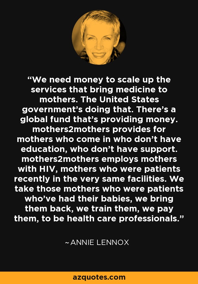 We need money to scale up the services that bring medicine to mothers. The United States government's doing that. There's a global fund that's providing money. mothers2mothers provides for mothers who come in who don't have education, who don't have support. mothers2mothers employs mothers with HIV, mothers who were patients recently in the very same facilities. We take those mothers who were patients who've had their babies, we bring them back, we train them, we pay them, to be health care professionals. - Annie Lennox