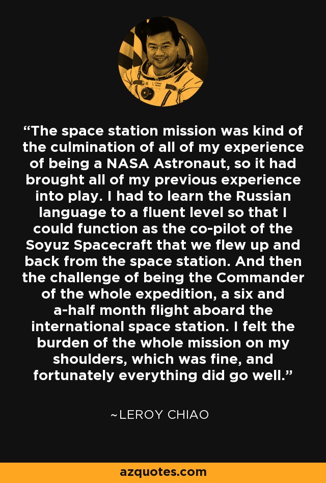 The space station mission was kind of the culmination of all of my experience of being a NASA Astronaut, so it had brought all of my previous experience into play. I had to learn the Russian language to a fluent level so that I could function as the co-pilot of the Soyuz Spacecraft that we flew up and back from the space station. And then the challenge of being the Commander of the whole expedition, a six and a-half month flight aboard the international space station. I felt the burden of the whole mission on my shoulders, which was fine, and fortunately everything did go well. - Leroy Chiao