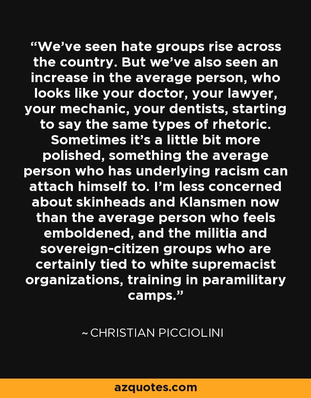 We've seen hate groups rise across the country. But we've also seen an increase in the average person, who looks like your doctor, your lawyer, your mechanic, your dentists, starting to say the same types of rhetoric. Sometimes it's a little bit more polished, something the average person who has underlying racism can attach himself to. I'm less concerned about skinheads and Klansmen now than the average person who feels emboldened, and the militia and sovereign-citizen groups who are certainly tied to white supremacist organizations, training in paramilitary camps. - Christian Picciolini