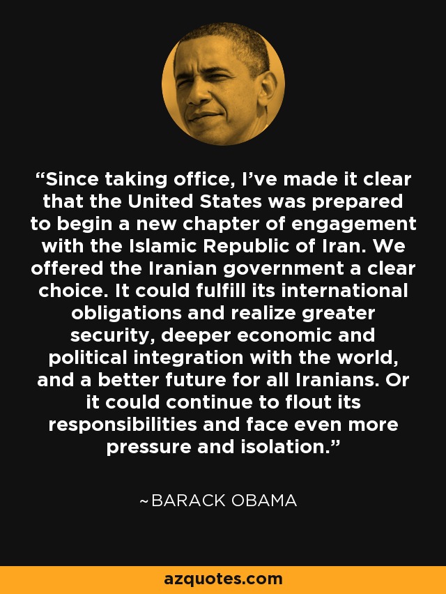 Since taking office, I've made it clear that the United States was prepared to begin a new chapter of engagement with the Islamic Republic of Iran. We offered the Iranian government a clear choice. It could fulfill its international obligations and realize greater security, deeper economic and political integration with the world, and a better future for all Iranians. Or it could continue to flout its responsibilities and face even more pressure and isolation. - Barack Obama