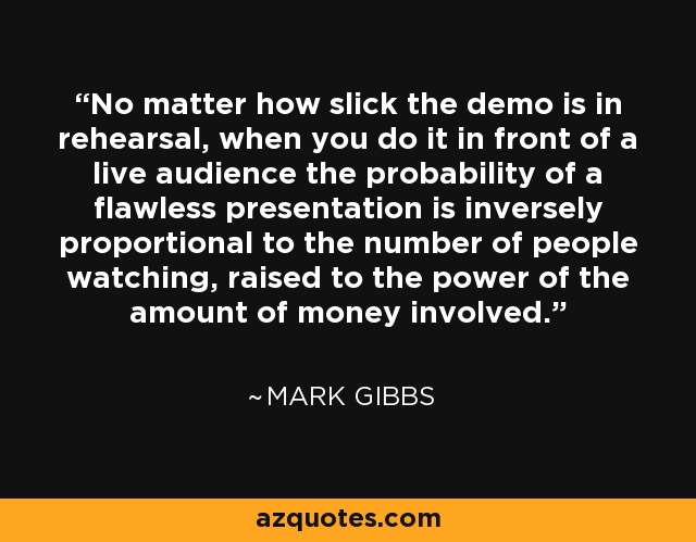 No matter how slick the demo is in rehearsal, when you do it in front of a live audience the probability of a flawless presentation is inversely proportional to the number of people watching, raised to the power of the amount of money involved. - Mark Gibbs