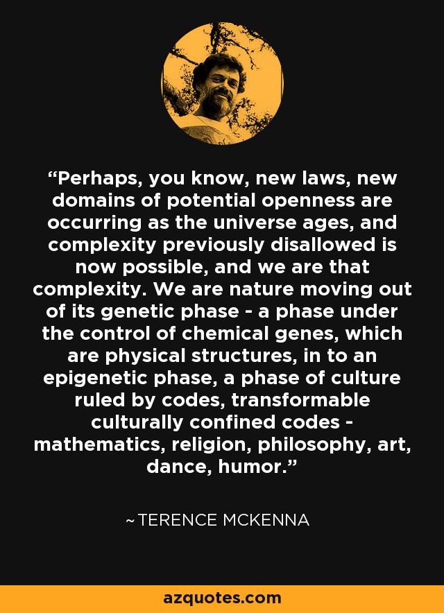 Perhaps, you know, new laws, new domains of potential openness are occurring as the universe ages, and complexity previously disallowed is now possible, and we are that complexity. We are nature moving out of its genetic phase - a phase under the control of chemical genes, which are physical structures, in to an epigenetic phase, a phase of culture ruled by codes, transformable culturally confined codes - mathematics, religion, philosophy, art, dance, humor. - Terence McKenna