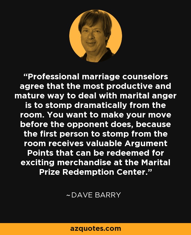 Professional marriage counselors agree that the most productive and mature way to deal with marital anger is to stomp dramatically from the room. You want to make your move before the opponent does, because the first person to stomp from the room receives valuable Argument Points that can be redeemed for exciting merchandise at the Marital Prize Redemption Center. - Dave Barry