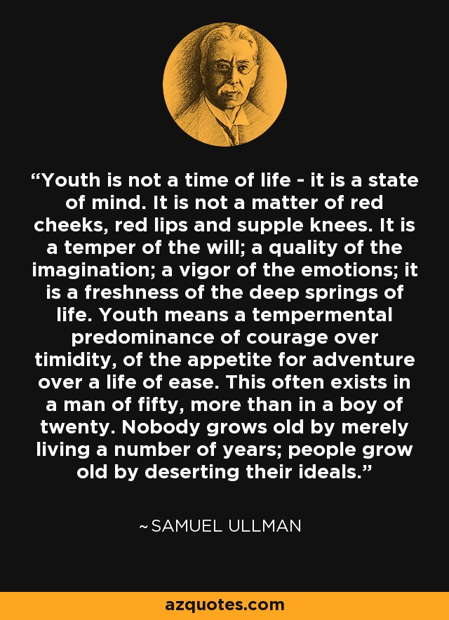 Youth is not a time of life - it is a state of mind. It is not a matter of red cheeks, red lips and supple knees. It is a temper of the will; a quality of the imagination; a vigor of the emotions; it is a freshness of the deep springs of life. Youth means a tempermental predominance of courage over timidity, of the appetite for adventure over a life of ease. This often exists in a man of fifty, more than in a boy of twenty. Nobody grows old by merely living a number of years; people grow old by deserting their ideals. - Samuel Ullman