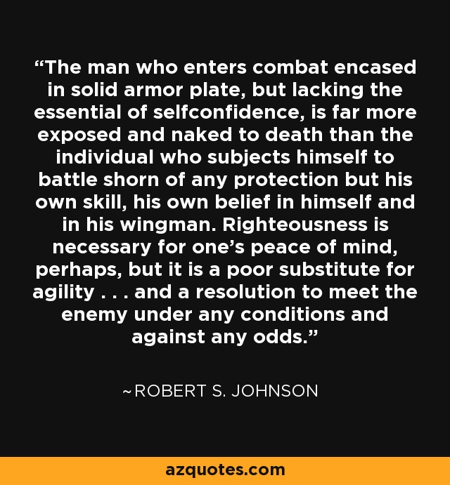 The man who enters combat encased in solid armor plate, but lacking the essential of selfconfidence, is far more exposed and naked to death than the individual who subjects himself to battle shorn of any protection but his own skill, his own belief in himself and in his wingman. Righteousness is necessary for one's peace of mind, perhaps, but it is a poor substitute for agility . . . and a resolution to meet the enemy under any conditions and against any odds. - Robert S. Johnson